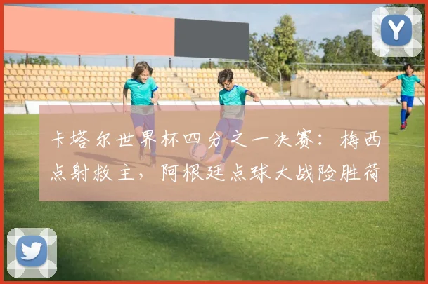 卡塔尔世界杯四分之一决赛：梅西点射救主，阿根廷点球大战险胜荷兰