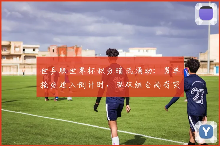 世乒联世界杯积分暗流涌动:男单抢分进入倒计时,混双组合尚存突围窗口