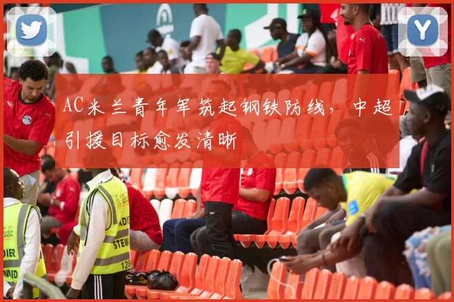 AC米兰青年军筑起钢铁防线，中超引援目标愈发清晰