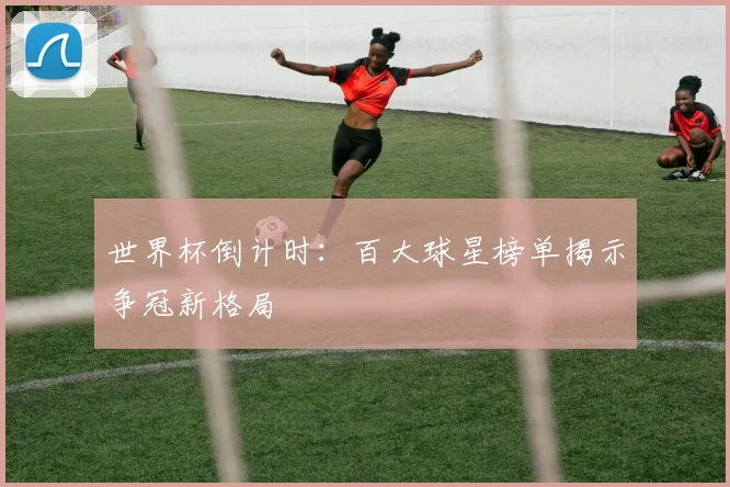 世界杯倒计时:百大球星榜单揭示争冠新格局
