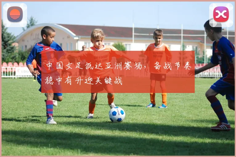 中国女足抵达亚洲赛场，备战节奏稳中有升迎关键战