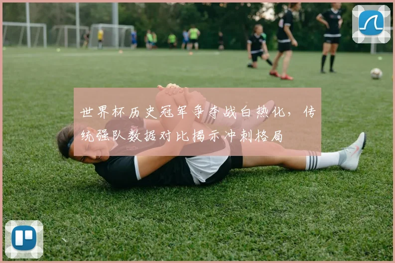 世界杯历史冠军争夺战白热化,传统强队数据对比揭示冲刺格局