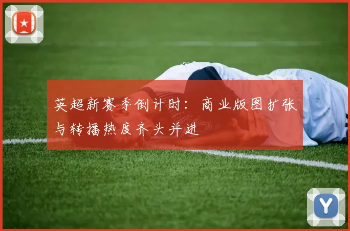 英超新赛季倒计时：商业版图扩张与转播热度齐头并进
