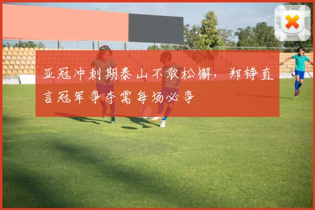 亚冠冲刺期泰山不敢松懈，郑铮直言冠军争夺需每场必争