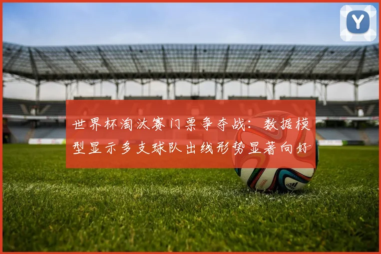 世界杯淘汰赛门票争夺战:数据模型显示多支球队出线形势显著向好