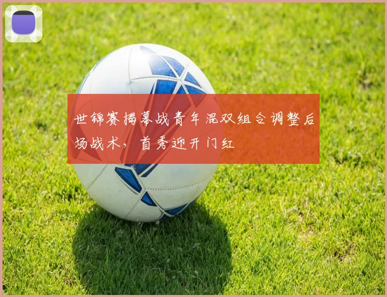 世锦赛揭幕战青年混双组合调整后场战术,首秀迎开门红