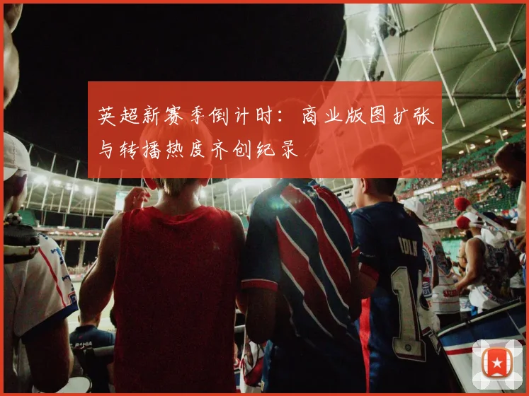 英超新赛季倒计时:商业版图扩张与转播热度齐创纪录