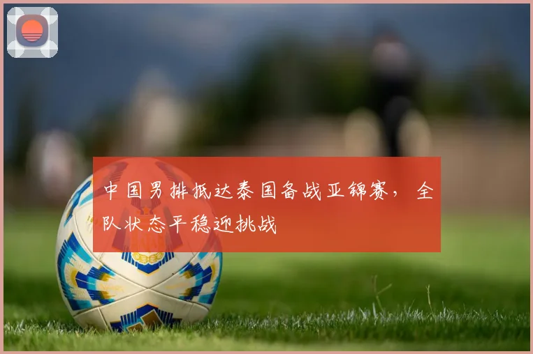 中国男排抵达泰国备战亚锦赛,全队状态平稳迎挑战
