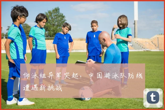 仰泳组异军突起，中国游泳队防线遭遇新挑战