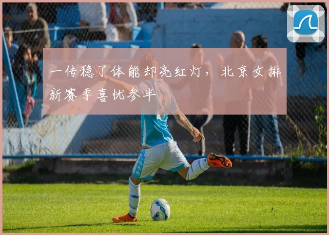 一传稳了体能却亮红灯，北京女排新赛季喜忧参半