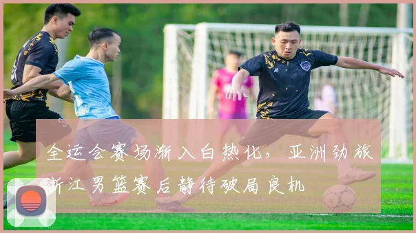 全运会赛场渐入白热化，亚洲劲旅浙江男篮赛后静待破局良机