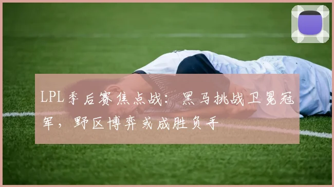 LPL季后赛焦点战:黑马挑战卫冕冠军,野区博弈或成胜负手