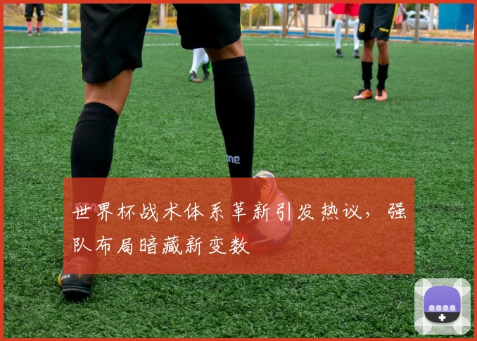 世界杯战术体系革新引发热议,强队布局暗藏新变数