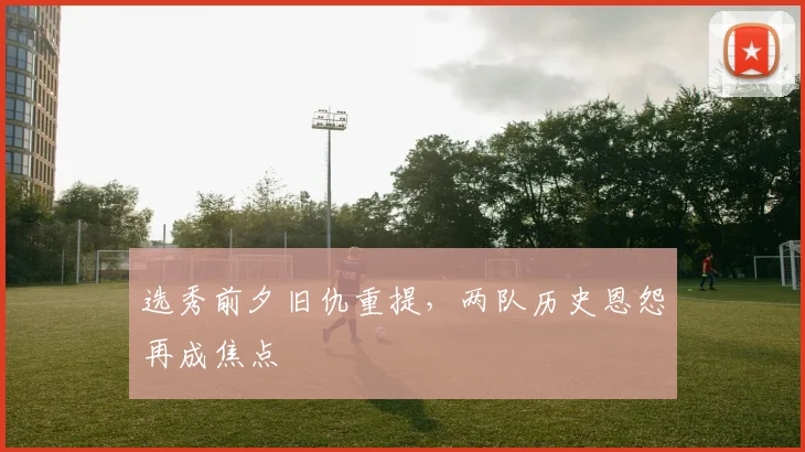 选秀前夕旧仇重提,两队历史恩怨再成焦点