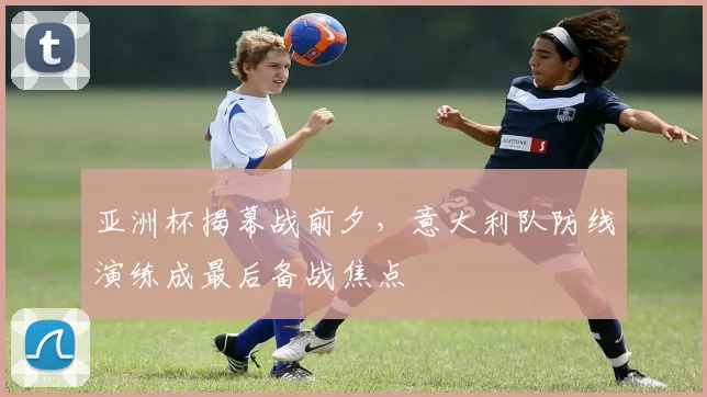 亚洲杯揭幕战前夕，意大利队防线演练成最后备战焦点
