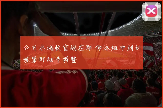 公开水域收官战在即 仰泳组冲刺训练紧盯细节调整