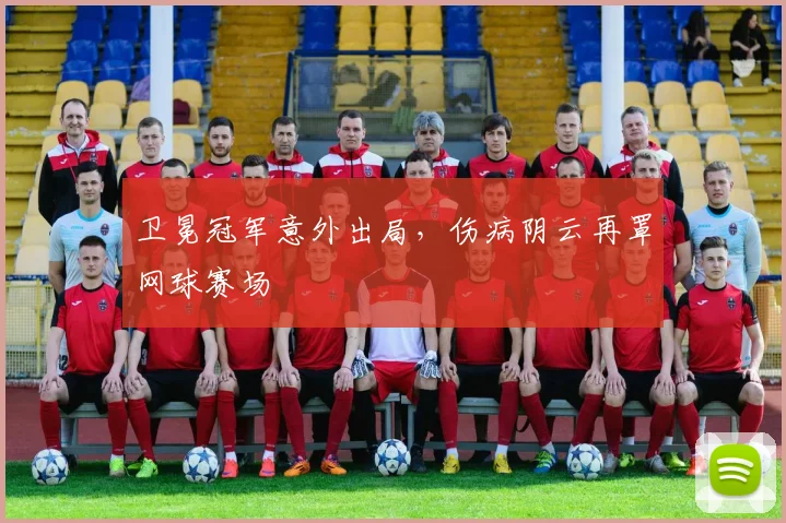 卫冕冠军意外出局，伤病阴云再罩网球赛场
