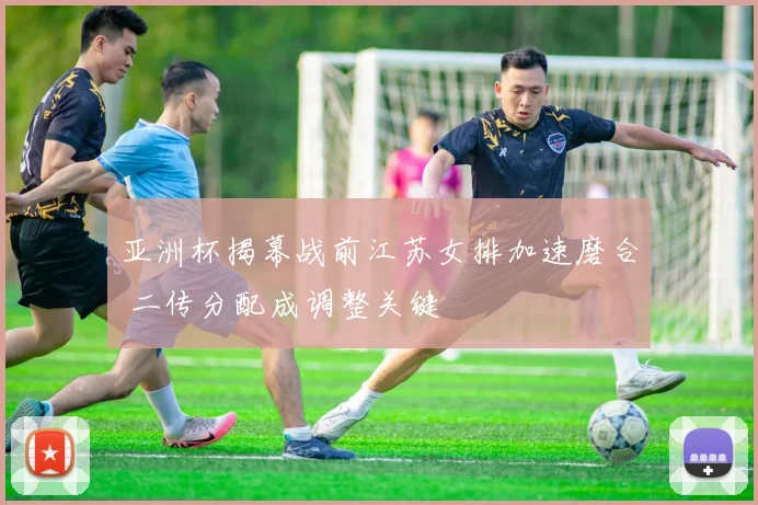 亚洲杯揭幕战前江苏女排加速磨合 二传分配成调整关键