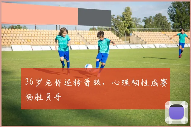 36岁老将逆转晋级,心理韧性成赛场胜负手