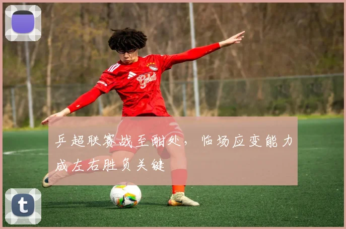 乒超联赛战至酣处，临场应变能力成左右胜负关键