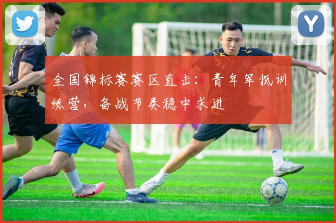 全国锦标赛赛区直击：青年军抵训练营，备战节奏稳中求进