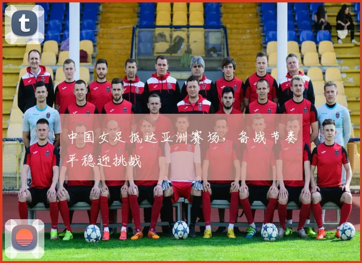 中国女足抵达亚洲赛场,备战节奏平稳迎挑战