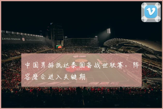 中国男排抵达泰国备战世联赛，阵容磨合进入关键期