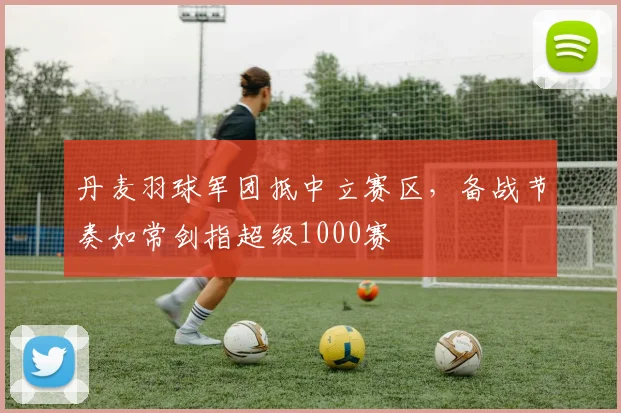 丹麦羽球军团抵中立赛区,备战节奏如常剑指超级1000赛