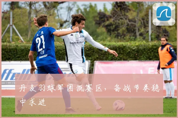 丹麦羽球军团抵赛区，备战节奏稳中求进