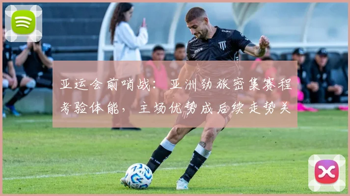 亚运会前哨战：亚洲劲旅密集赛程考验体能，主场优势成后续走势关键变量