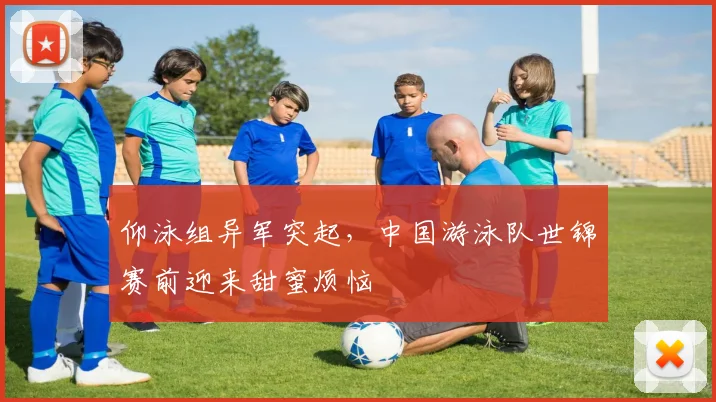 仰泳组异军突起，中国游泳队世锦赛前迎来甜蜜烦恼