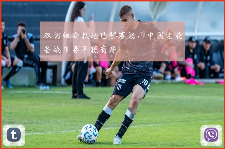 双打组合抵达巴黎赛场，中国金花备战节奏平稳有序