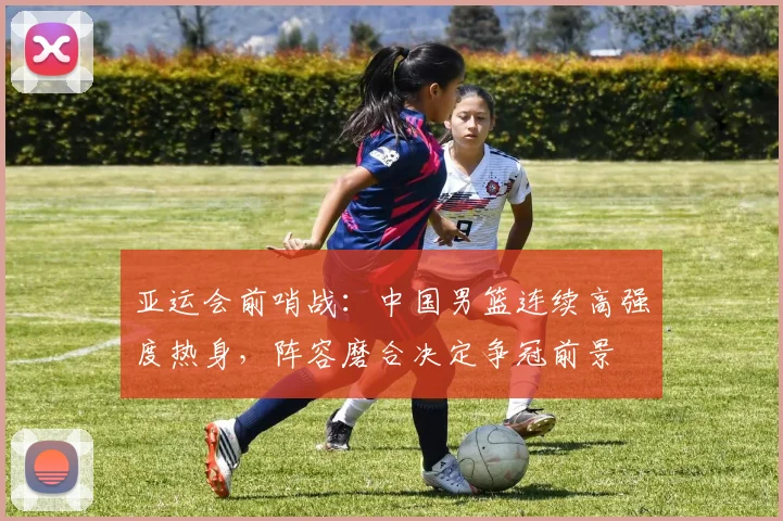 亚运会前哨战：中国男篮连续高强度热身，阵容磨合决定争冠前景