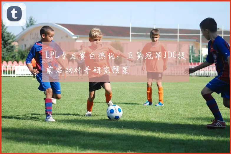 LPL季后赛白热化,卫冕冠军JDG提前启动对手研究预案