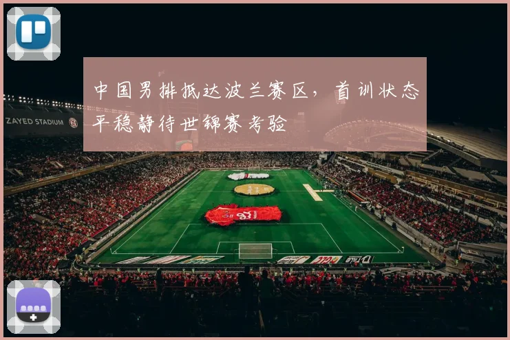 中国男排抵达波兰赛区，首训状态平稳静待世锦赛考验
