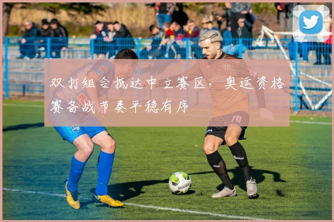 双打组合抵达中立赛区,奥运资格赛备战节奏平稳有序