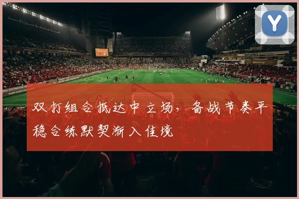 双打组合抵达中立场,备战节奏平稳合练默契渐入佳境