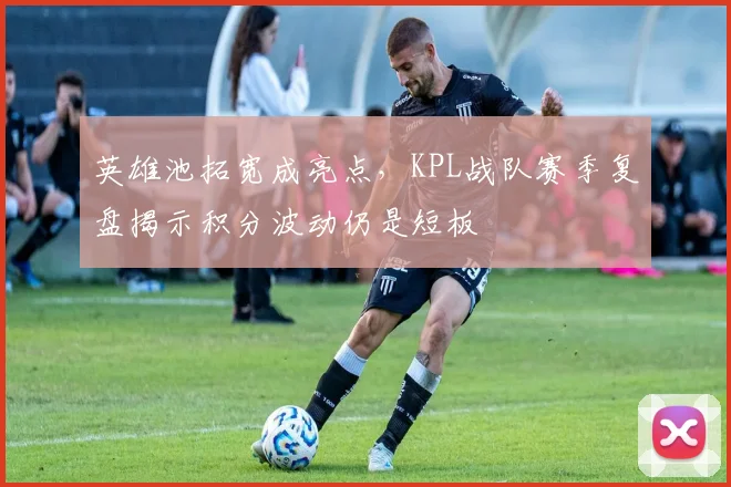 英雄池拓宽成亮点，KPL战队赛季复盘揭示积分波动仍是短板