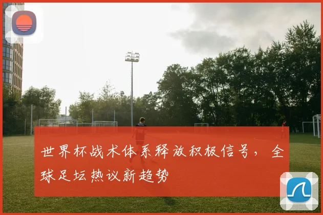 世界杯战术体系释放积极信号，全球足坛热议新趋势