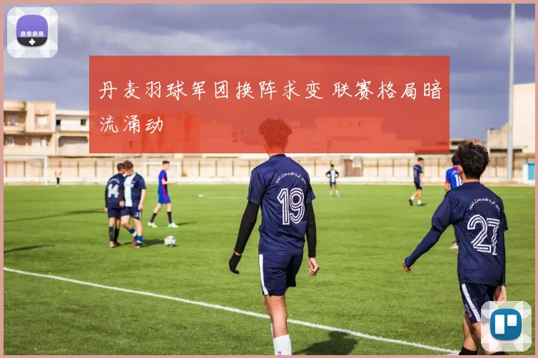 丹麦羽球军团换阵求变 联赛格局暗流涌动