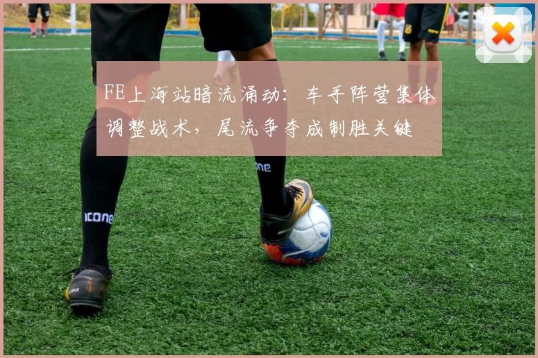 FE上海站暗流涌动：车手阵营集体调整战术，尾流争夺成制胜关键