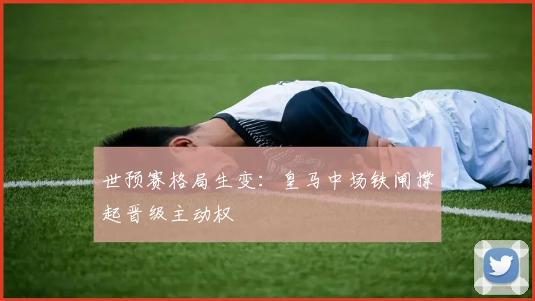 世预赛格局生变:皇马中场铁闸撑起晋级主动权