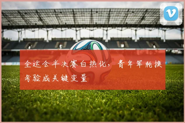 全运会半决赛白热化，青年军轮换考验成关键变量